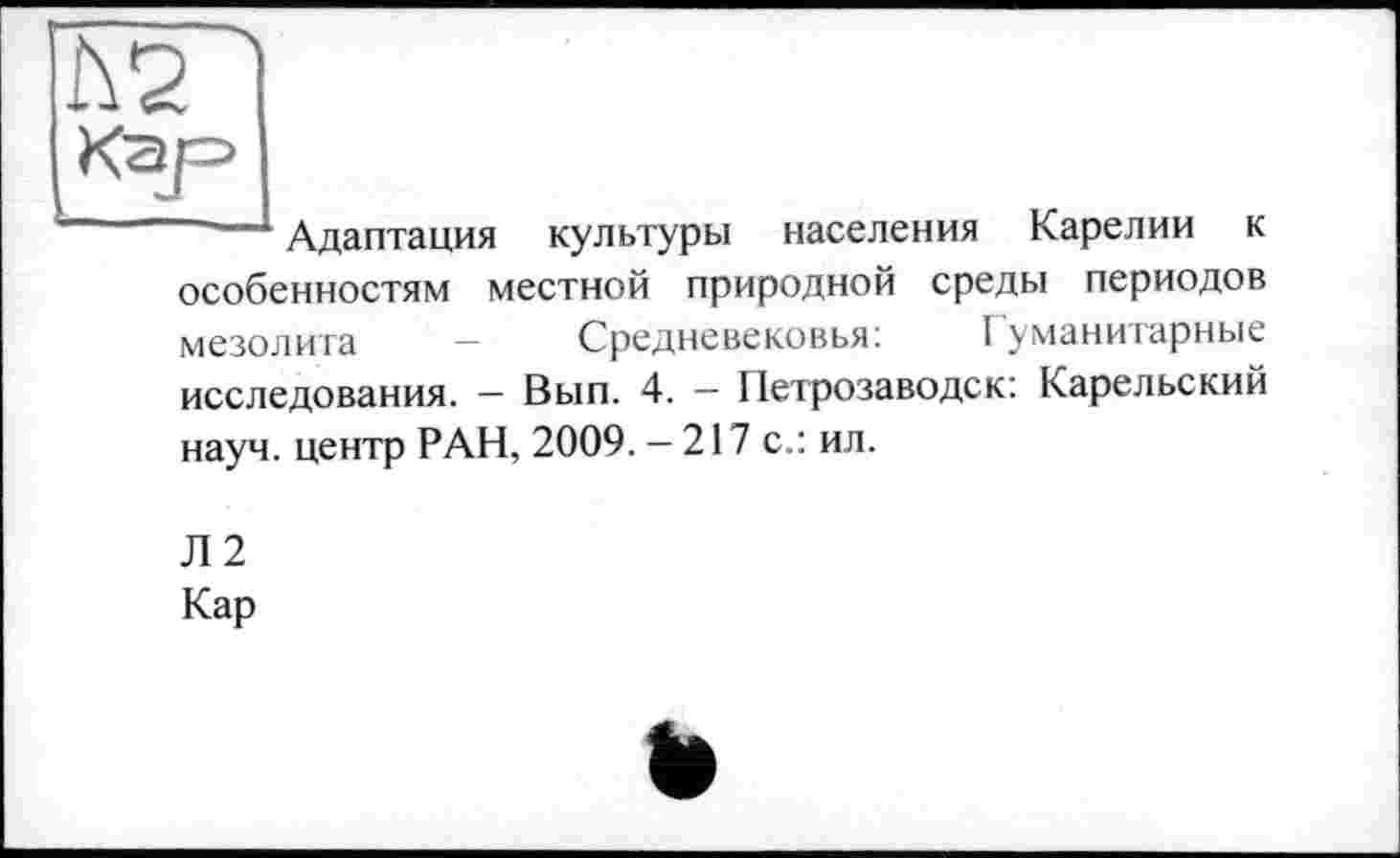 ﻿Кар
Адаптация культуры населения Карелии к особенностям местной природной среды периодов мезолита — Средневековья:	I уманитарные
исследования. — Вып. 4. — Петрозаводск: Карельский науч, центр РАН, 2009. — 217 с.: ил.
Л2
Кар